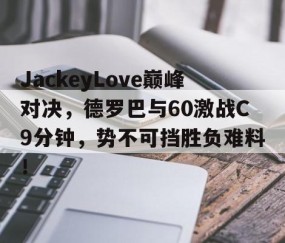 九游体育-关于JackeyLove巅峰对决，德罗巴与60激战C9分钟，势不可挡胜负难料！的信息